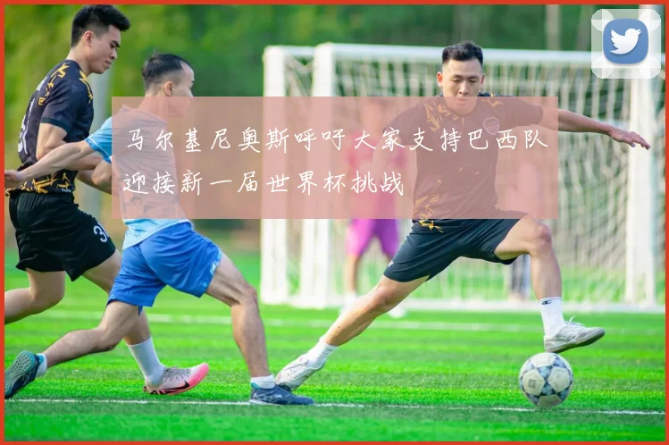 马尔基尼奥斯呼吁大家支持巴西队迎接新一届世界杯挑战