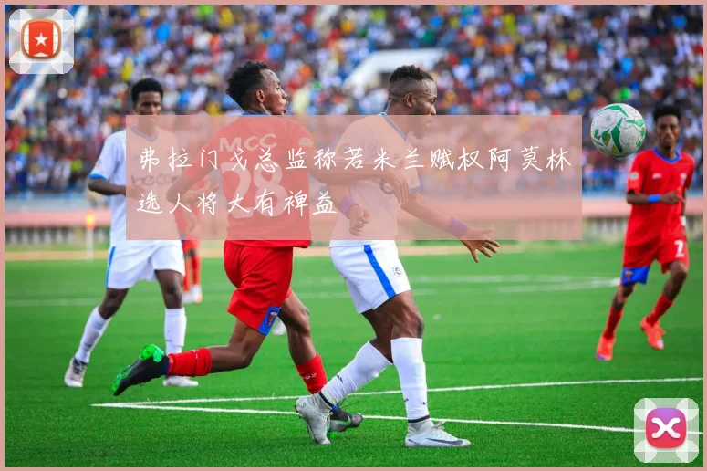 弗拉门戈总监称若米兰赋权阿莫林选人将大有裨益