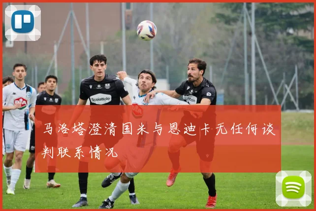 马洛塔澄清国米与恩迪卡无任何谈判联系情况