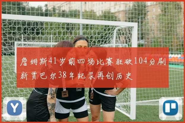 詹姆斯41岁前四场比赛狂砍104分刷新贾巴尔38年纪录再创历史