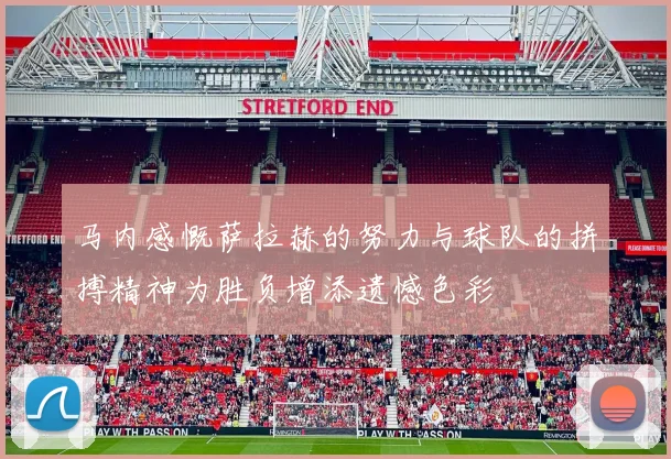 马内感慨萨拉赫的努力与球队的拼搏精神为胜负增添遗憾色彩