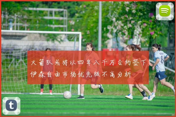 火箭队或将以四年八千万合约签下伊森自由市场优先级不高分析