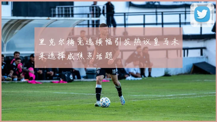 里克尔梅竞选横幅引发热议皇马未来选择成焦点话题