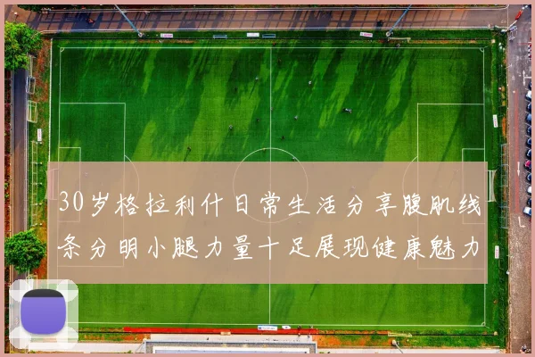 30岁格拉利什日常生活分享腹肌线条分明小腿力量十足展现健康魅力