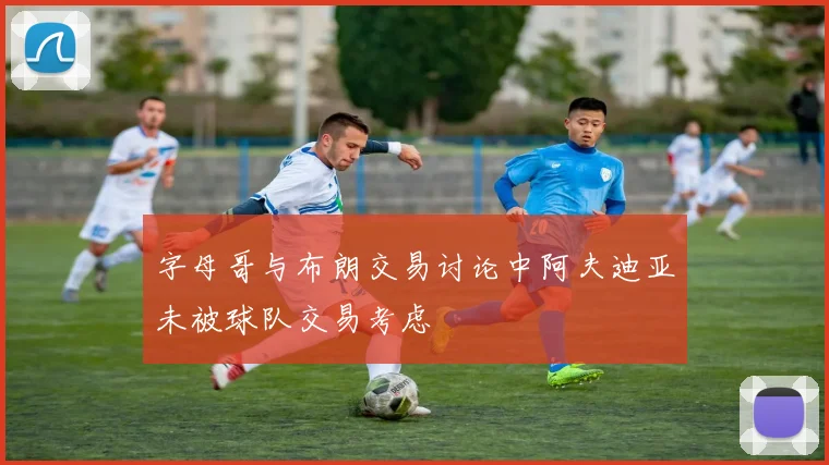 字母哥与布朗交易讨论中阿夫迪亚未被球队交易考虑