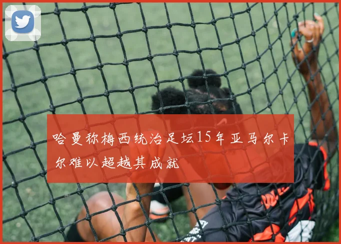哈曼称梅西统治足坛15年亚马尔卡尔难以超越其成就