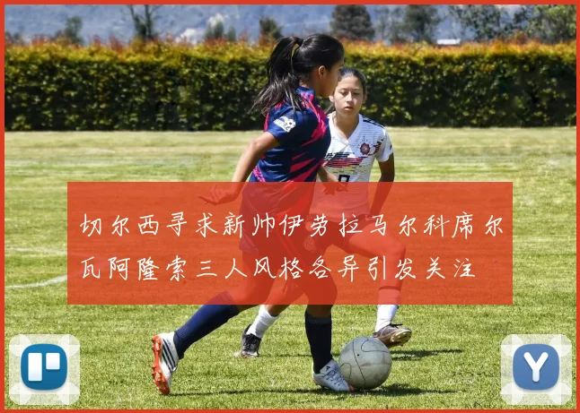 切尔西寻求新帅伊劳拉马尔科席尔瓦阿隆索三人风格各异引发关注