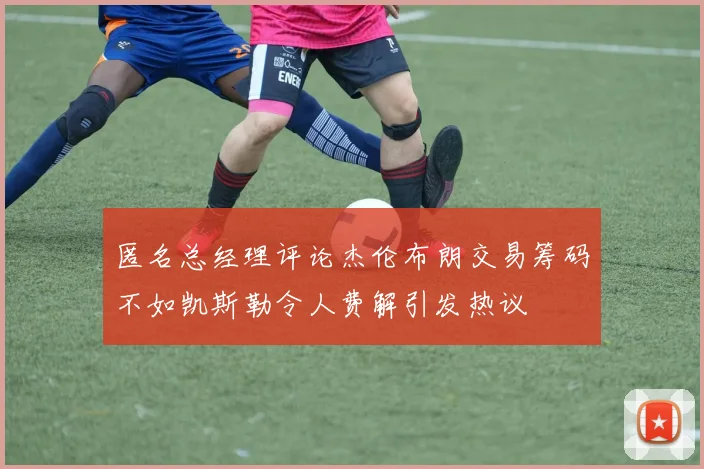 匿名总经理评论杰伦布朗交易筹码不如凯斯勒令人费解引发热议
