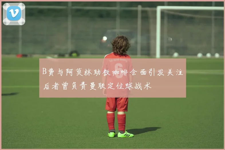 B费与阿莫林助教咖啡会面引发关注后者曾负责曼联定位球战术