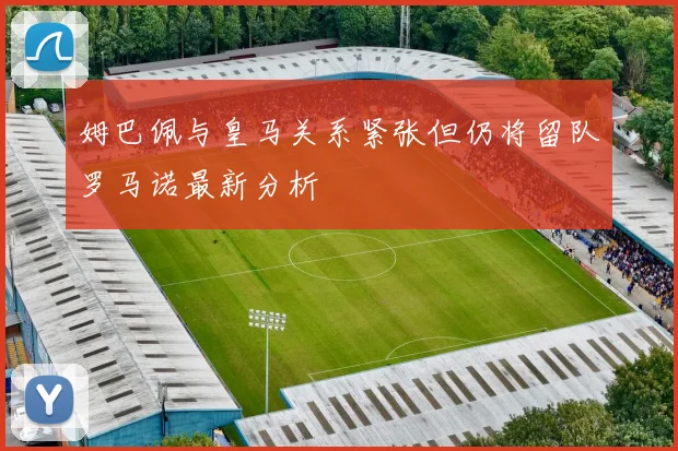 姆巴佩与皇马关系紧张但仍将留队罗马诺最新分析