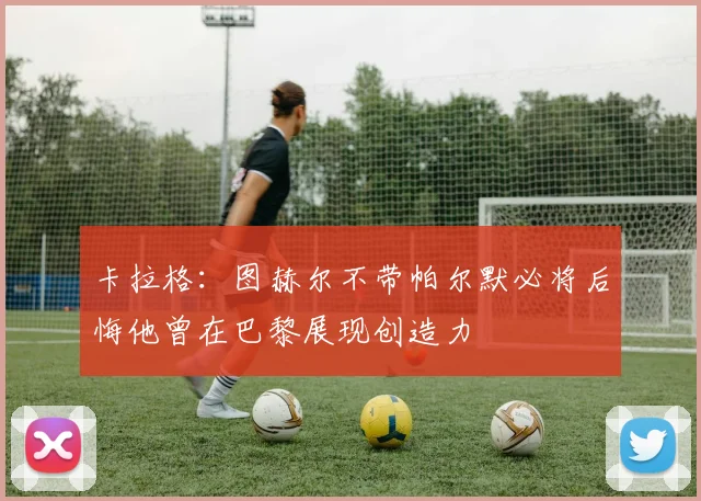 卡拉格：图赫尔不带帕尔默必将后悔他曾在巴黎展现创造力