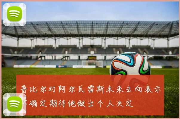 普比尔对阿尔瓦雷斯未来去向表示不确定期待他做出个人决定