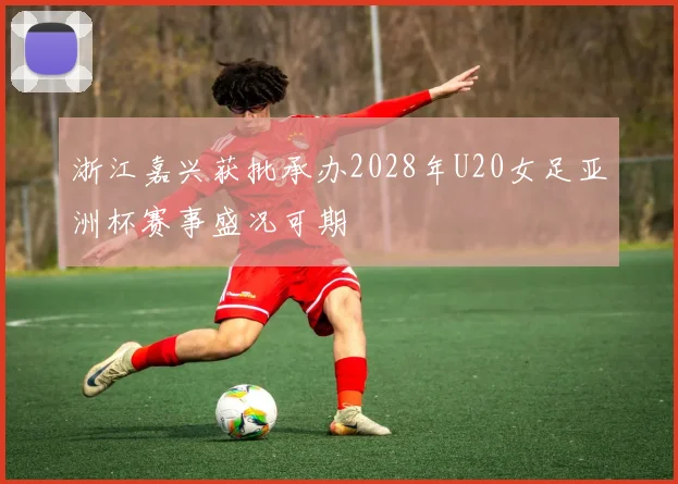 浙江嘉兴获批承办2028年U20女足亚洲杯赛事盛况可期