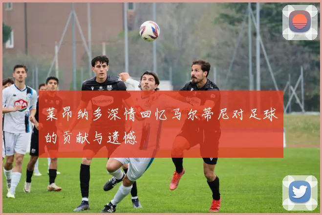 莱昂纳多深情回忆马尔蒂尼对足球的贡献与遗憾