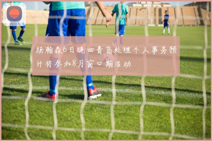 杨瀚森6日晚回青岛处理个人事务预计将参加8月窗口期活动