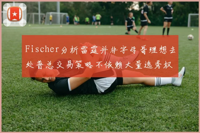 Fischer分析雷霆并非字母哥理想去处普总交易策略不依赖大量选秀权