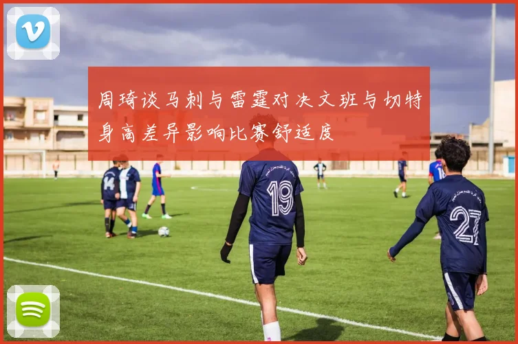 周琦谈马刺与雷霆对决文班与切特身高差异影响比赛舒适度