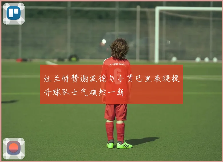 杜兰特赞谢泼德与小贾巴里表现提升球队士气焕然一新