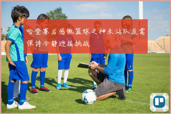 哈登赛后感慨篮球之神未站队友需保持冷静迎接挑战