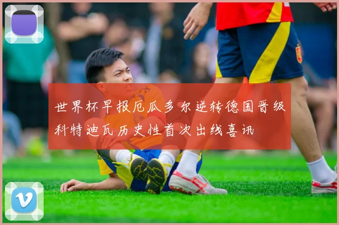 世界杯早报厄瓜多尔逆转德国晋级科特迪瓦历史性首次出线喜讯