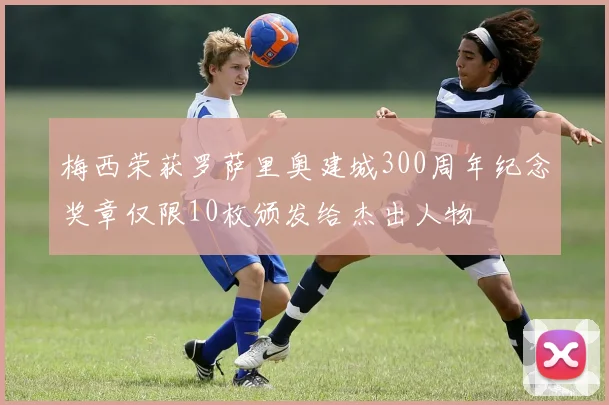 梅西荣获罗萨里奥建城300周年纪念奖章仅限10枚颁发给杰出人物