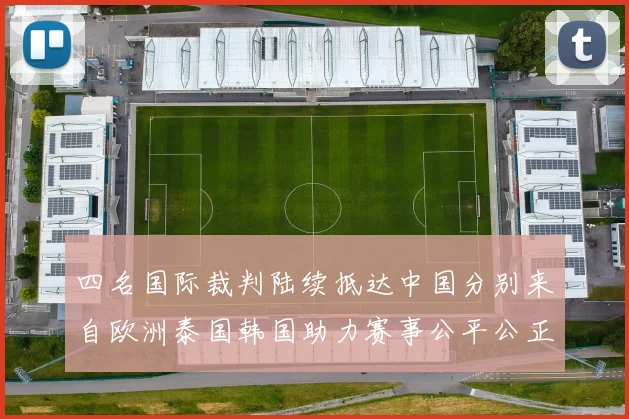 四名国际裁判陆续抵达中国分别来自欧洲泰国韩国助力赛事公平公正