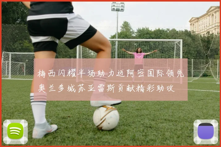 梅西闪耀半场助力迈阿密国际领先奥兰多城苏亚雷斯贡献精彩助攻